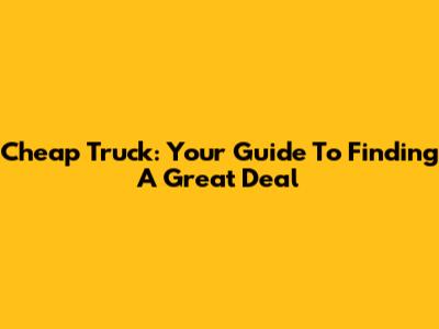 Cheap Truck: Your Guide To Finding A Great Deal