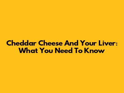 Cheddar Cheese And Your Liver: What You Need To Know