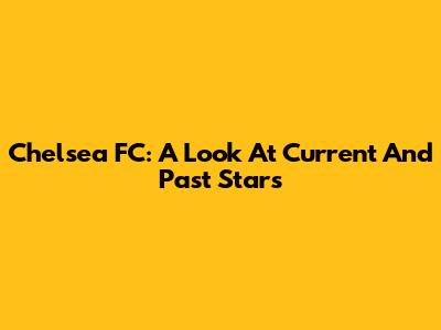 Chelsea FC: A Look At Current And Past Stars