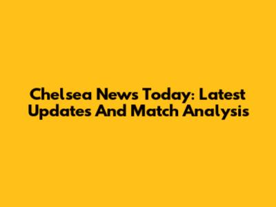 Chelsea News Today: Latest Updates And Match Analysis