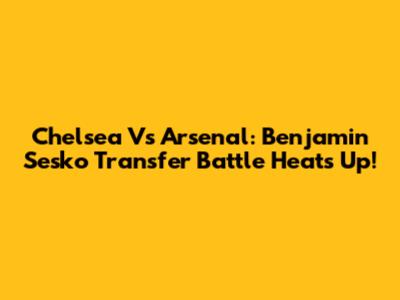 Chelsea Vs Arsenal: Benjamin Sesko Transfer Battle Heats Up!