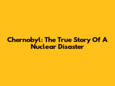 Chernobyl: The True Story Of A Nuclear Disaster