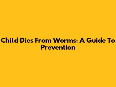 Child Dies From Worms: A Guide To Prevention