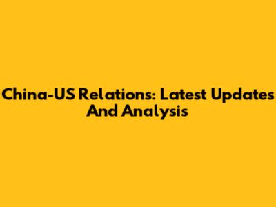 China-US Relations: Latest Updates And Analysis