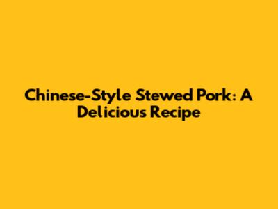 Chinese-Style Stewed Pork: A Delicious Recipe