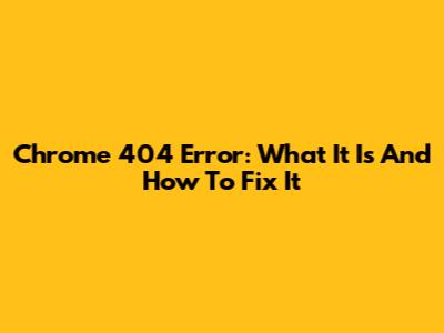 Chrome 404 Error: What It Is And How To Fix It