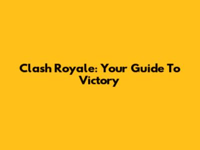 Clash Royale: Your Guide To Victory