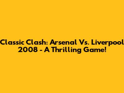 Classic Clash: Arsenal Vs. Liverpool 2008 - A Thrilling Game!