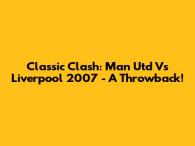 Classic Clash: Man Utd Vs Liverpool 2007 - A Throwback!