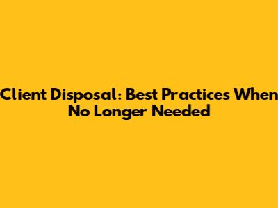 Client Disposal: Best Practices When No Longer Needed