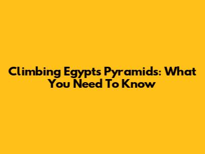 Climbing Egypt's Pyramids: What You Need To Know