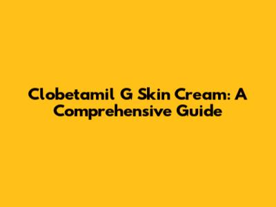 Clobetamil G Skin Cream: A Comprehensive Guide