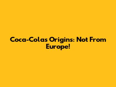 Coca-Cola's Origins: Not From Europe!