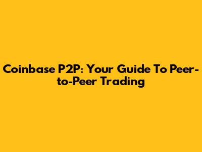 Coinbase P2P: Your Guide To Peer-to-Peer Trading