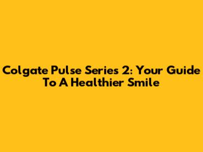 Colgate Pulse Series 2: Your Guide To A Healthier Smile