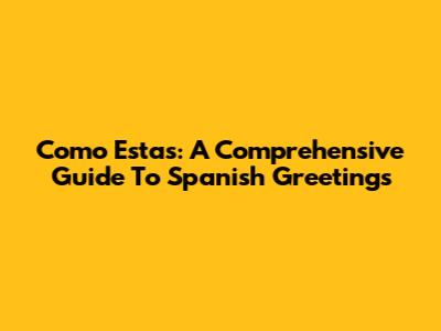 Como Estas: A Comprehensive Guide To Spanish Greetings