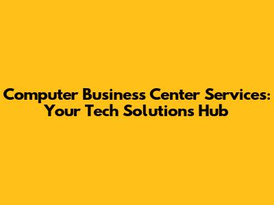 Computer Business Center Services: Your Tech Solutions Hub