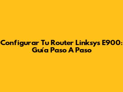 Configurar Tu Router Linksys E900: Guía Paso A Paso