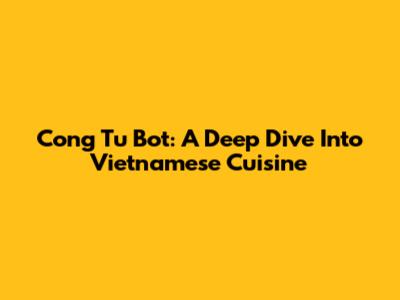 Cong Tu Bot: A Deep Dive Into Vietnamese Cuisine