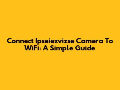 Connect Ipseiezvizse Camera To WiFi: A Simple Guide