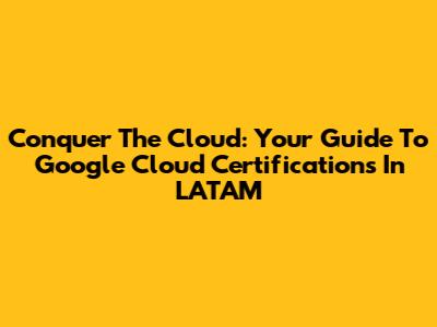 Conquer The Cloud: Your Guide To Google Cloud Certifications In LATAM