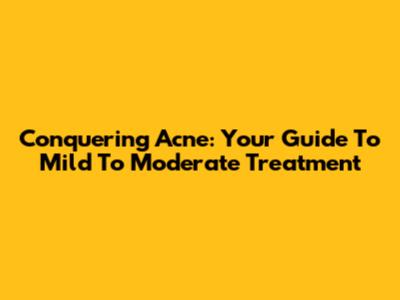 Conquering Acne: Your Guide To Mild To Moderate Treatment
