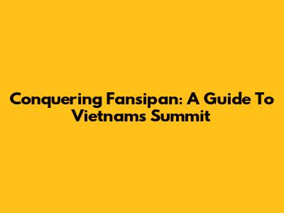 Conquering Fansipan: A Guide To Vietnam's Summit