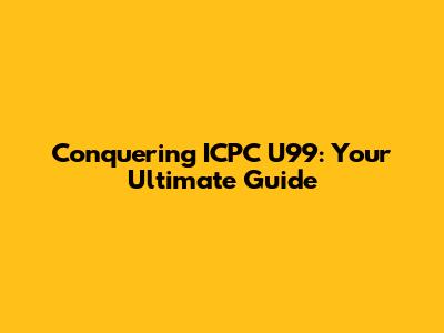 Conquering ICPC U99: Your Ultimate Guide