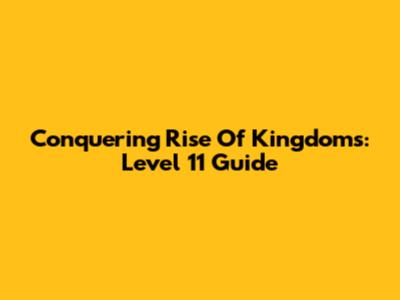 Conquering Rise Of Kingdoms: Level 11 Guide