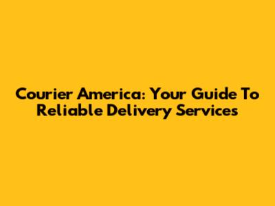 Courier America: Your Guide To Reliable Delivery Services