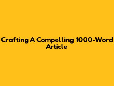 Crafting A Compelling 1000-Word Article