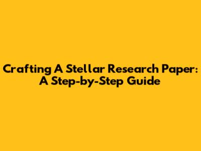 Crafting A Stellar Research Paper: A Step-by-Step Guide
