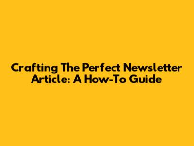 Crafting The Perfect Newsletter Article: A How-To Guide