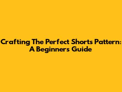 Crafting The Perfect Shorts Pattern: A Beginner's Guide