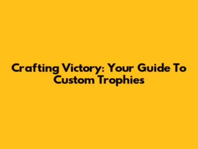 Crafting Victory: Your Guide To Custom Trophies