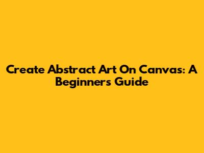 Create Abstract Art On Canvas: A Beginner's Guide