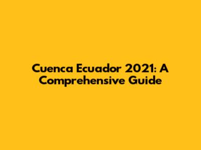 Cuenca Ecuador 2021: A Comprehensive Guide