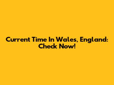 Current Time In Wales, England: Check Now!