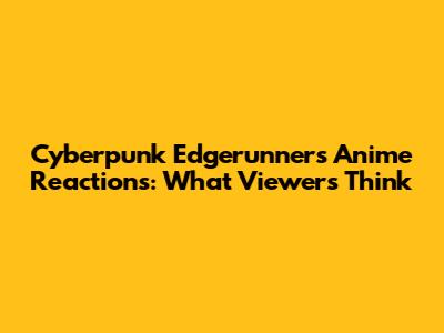 Cyberpunk Edgerunners Anime Reactions: What Viewers Think