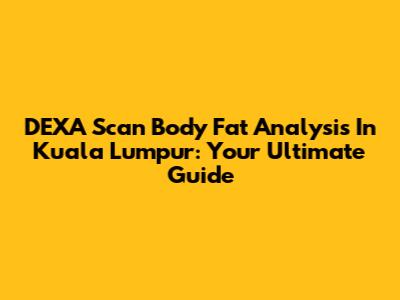 DEXA Scan Body Fat Analysis In Kuala Lumpur: Your Ultimate Guide
