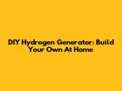 DIY Hydrogen Generator: Build Your Own At Home