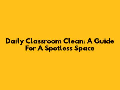 Daily Classroom Clean: A Guide For A Spotless Space