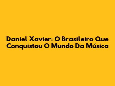 Daniel Xavier: O Brasileiro Que Conquistou O Mundo Da Música