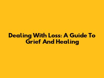 Dealing With Loss: A Guide To Grief And Healing