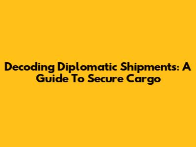 Decoding Diplomatic Shipments: A Guide To Secure Cargo