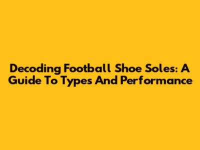 Decoding Football Shoe Soles: A Guide To Types And Performance
