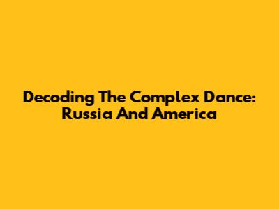 Decoding The Complex Dance: Russia And America