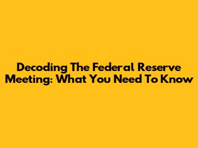 Decoding The Federal Reserve Meeting: What You Need To Know