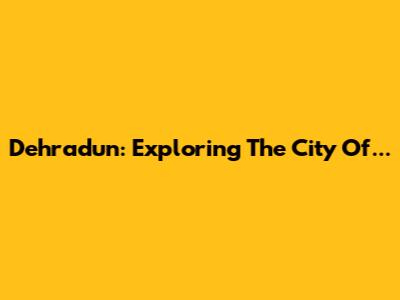 Dehradun: Exploring The City Of...