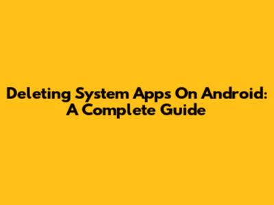 Deleting System Apps On Android: A Complete Guide